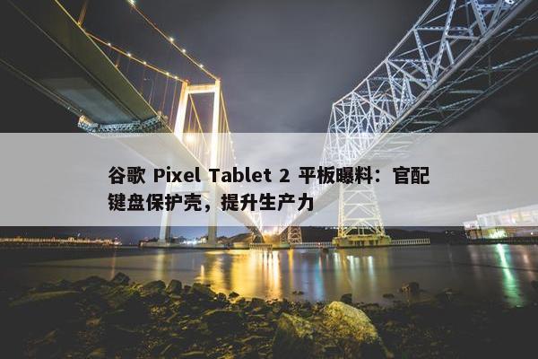 谷歌 Pixel Tablet 2 平板曝料：官配键盘保护壳，提升生产力