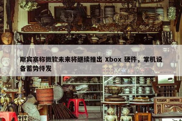 斯宾塞称微软未来将继续推出 Xbox 硬件，掌机设备蓄势待发