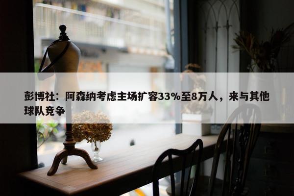 彭博社：阿森纳考虑主场扩容33%至8万人，来与其他球队竞争