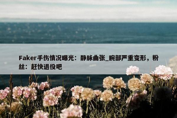 Faker手伤情况曝光：静脉曲张_腕部严重变形，粉丝：赶快退役吧