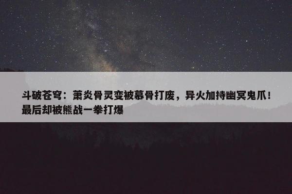 斗破苍穹：萧炎骨灵变被慕骨打废，异火加持幽冥鬼爪！最后却被熊战一拳打爆