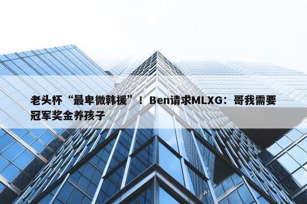 老头杯“最卑微韩援”！Ben请求MLXG：哥我需要冠军奖金养孩子