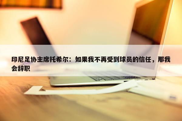 印尼足协主席托希尔：如果我不再受到球员的信任，那我会辞职