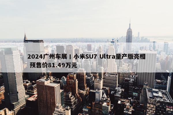 2024广州车展丨小米SU7 Ultra量产版亮相 预售价81.49万元