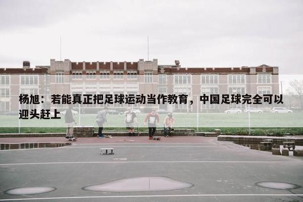 杨旭：若能真正把足球运动当作教育，中国足球完全可以迎头赶上