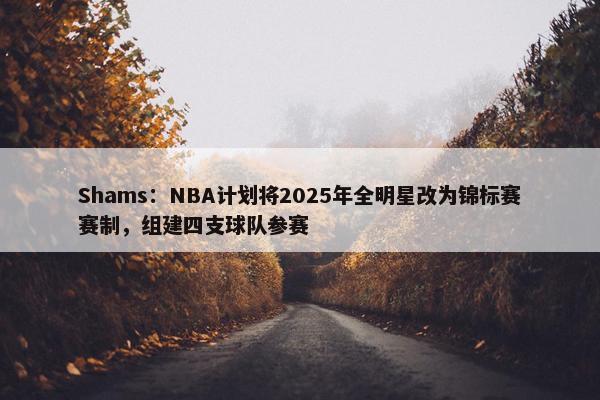 Shams：NBA计划将2025年全明星改为锦标赛赛制，组建四支球队参赛