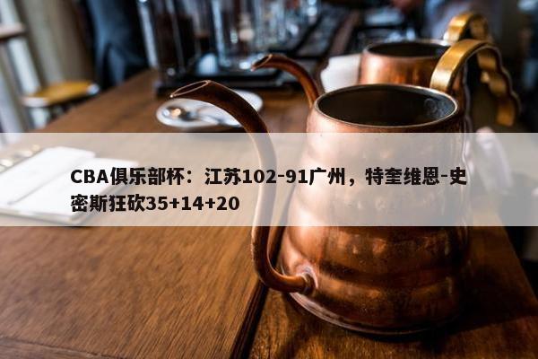 CBA俱乐部杯：江苏102-91广州，特奎维恩-史密斯狂砍35+14+20