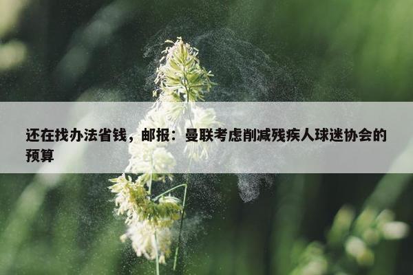 还在找办法省钱，邮报：曼联考虑削减残疾人球迷协会的预算