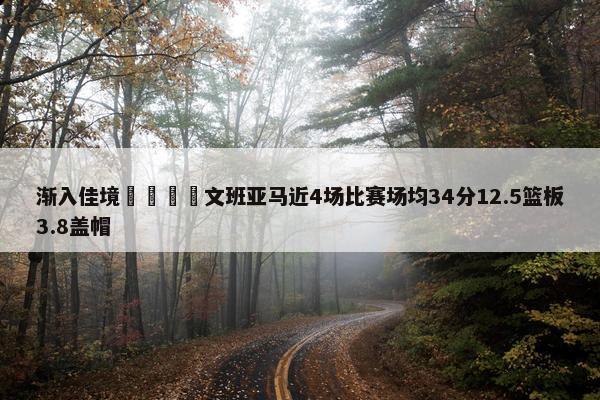 渐入佳境🦄文班亚马近4场比赛场均34分12.5篮板3.8盖帽