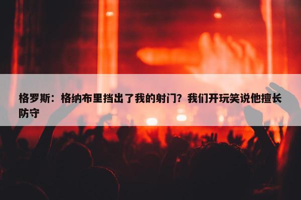 格罗斯：格纳布里挡出了我的射门？我们开玩笑说他擅长防守