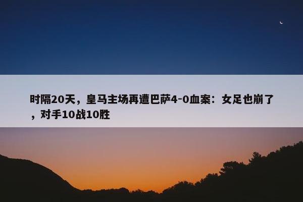 时隔20天，皇马主场再遭巴萨4-0血案：女足也崩了，对手10战10胜