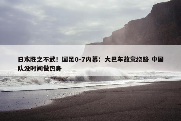 日本胜之不武！国足0-7内幕：大巴车故意绕路 中国队没时间做热身