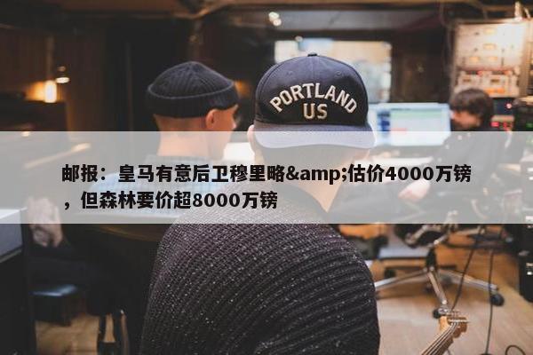 邮报：皇马有意后卫穆里略&估价4000万镑，但森林要价超8000万镑