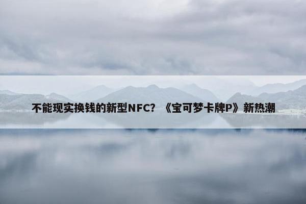 不能现实换钱的新型NFC？《宝可梦卡牌P》新热潮