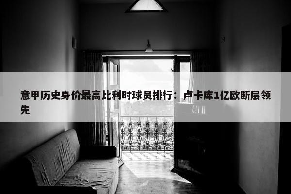 意甲历史身价最高比利时球员排行：卢卡库1亿欧断层领先