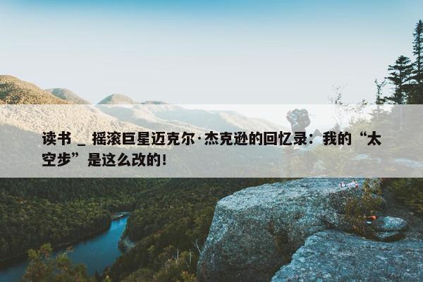 读书 _ 摇滚巨星迈克尔·杰克逊的回忆录：我的“太空步”是这么改的！