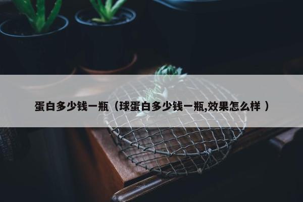 蛋白多少钱一瓶（球蛋白多少钱一瓶,效果怎么样 ）