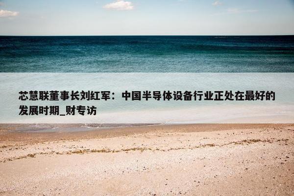 芯慧联董事长刘红军：中国半导体设备行业正处在最好的发展时期_财专访