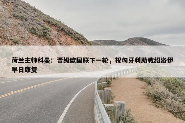 荷兰主帅科曼：晋级欧国联下一轮，祝匈牙利助教绍洛伊早日康复