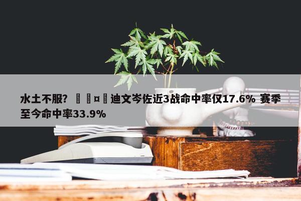 水土不服？🤮迪文岑佐近3战命中率仅17.6% 赛季至今命中率33.9%