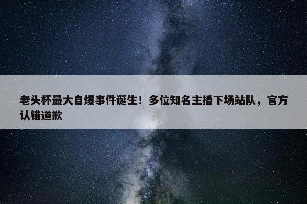 老头杯最大自爆事件诞生！多位知名主播下场站队，官方认错道歉