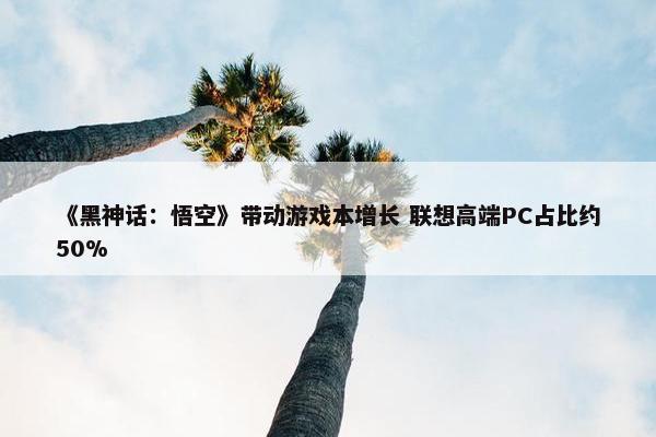 《黑神话：悟空》带动游戏本增长 联想高端PC占比约50%