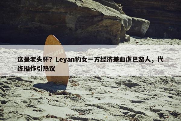 这是老头杯？Leyan豹女一万经济差血虐巴黎人，代练操作引热议