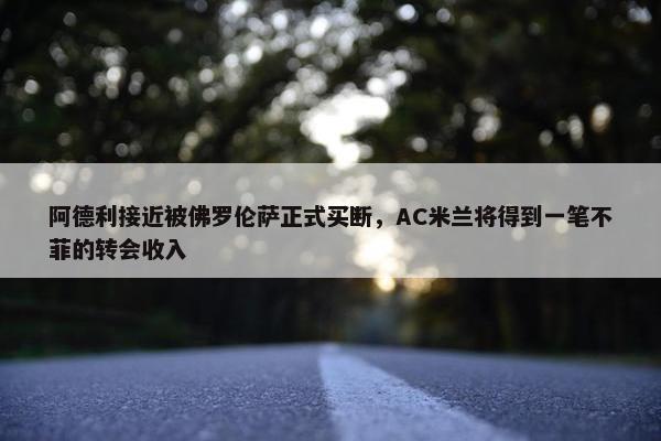 阿德利接近被佛罗伦萨正式买断，AC米兰将得到一笔不菲的转会收入