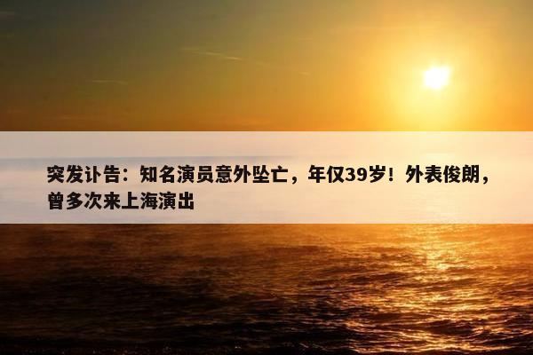 突发讣告：知名演员意外坠亡，年仅39岁！外表俊朗，曾多次来上海演出