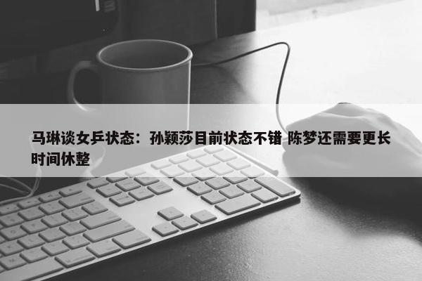 马琳谈女乒状态：孙颖莎目前状态不错 陈梦还需要更长时间休整