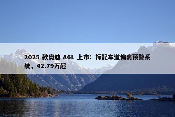 2025 款奥迪 A6L 上市：标配车道偏离预警系统，42.79万起