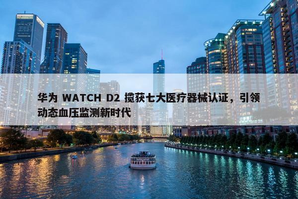 华为 WATCH D2 揽获七大医疗器械认证，引领动态血压监测新时代