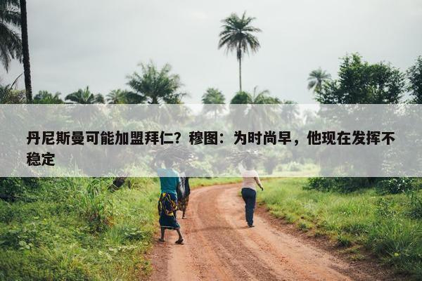 丹尼斯曼可能加盟拜仁？穆图：为时尚早，他现在发挥不稳定