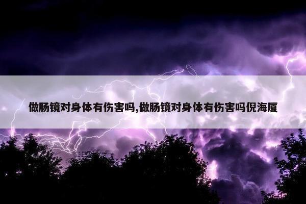 做肠镜对身体有伤害吗,做肠镜对身体有伤害吗倪海厦