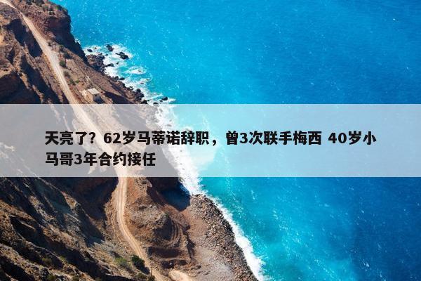 天亮了？62岁马蒂诺辞职，曾3次联手梅西 40岁小马哥3年合约接任