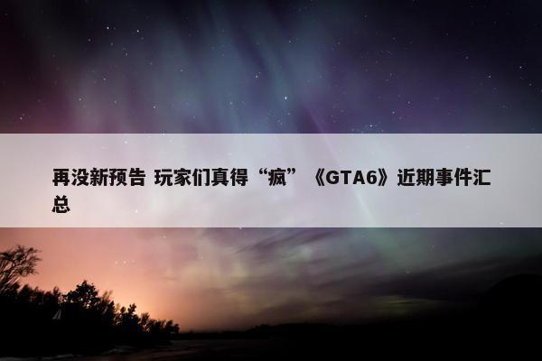 再没新预告 玩家们真得“疯”《GTA6》近期事件汇总