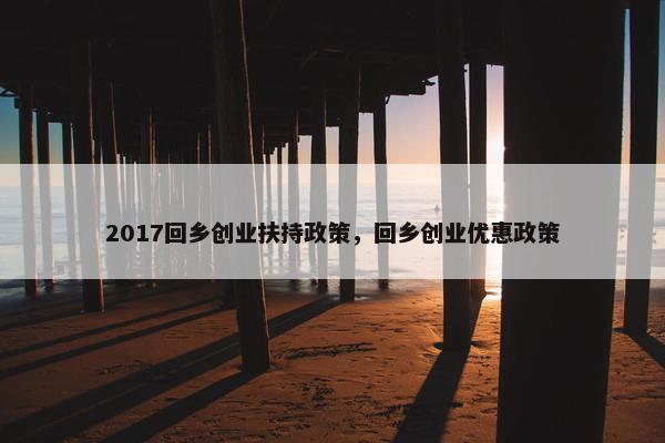 2017回乡创业扶持政策，回乡创业优惠政策