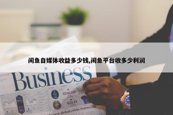 闲鱼自媒体收益多少钱,闲鱼平台收多少利润