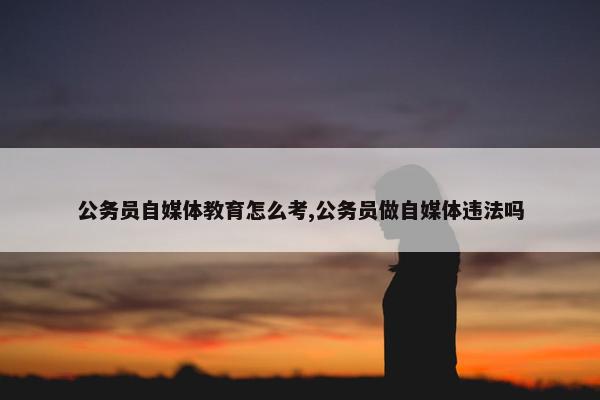 公务员自媒体教育怎么考,公务员做自媒体违法吗