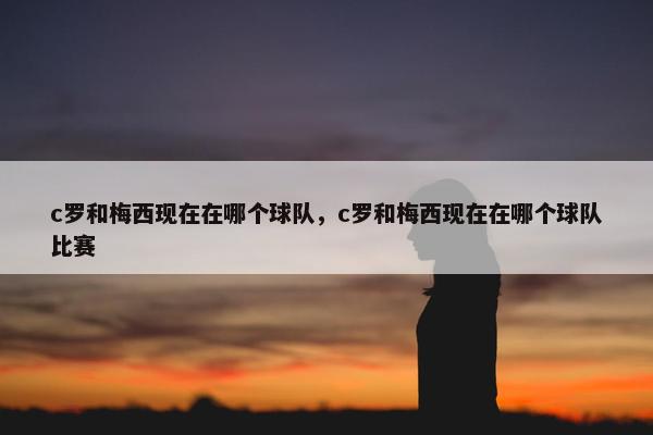 c罗和梅西现在在哪个球队，c罗和梅西现在在哪个球队比赛