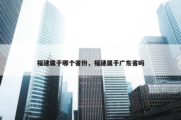 福建属于哪个省份，福建属于广东省吗