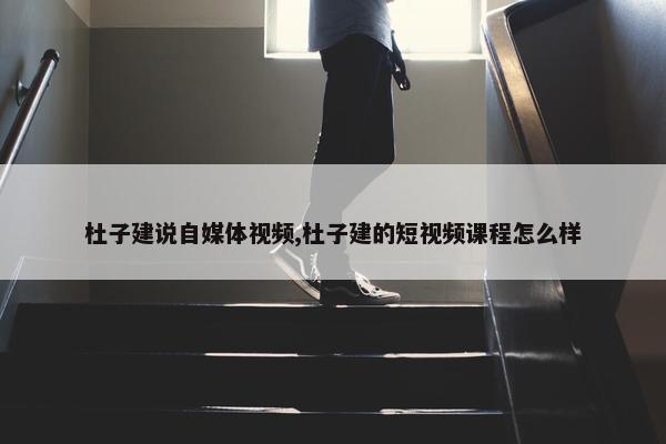 杜子建说自媒体视频,杜子建的短视频课程怎么样