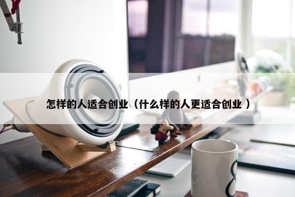 怎样的人适合创业（什么样的人更适合创业 ）