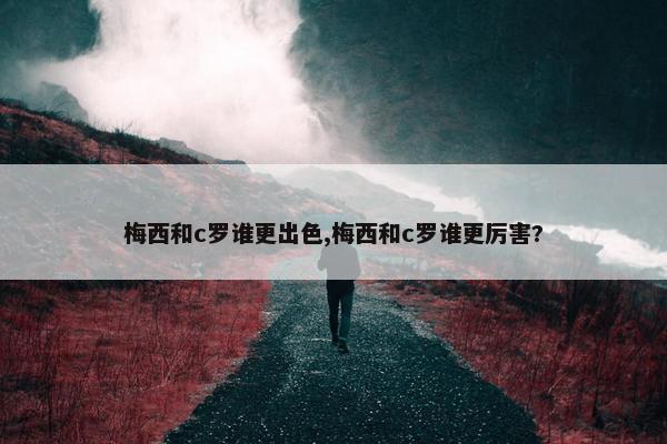 梅西和c罗谁更出色,梅西和c罗谁更厉害?