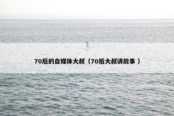 70后的自媒体大叔（70后大叔讲故事 ）