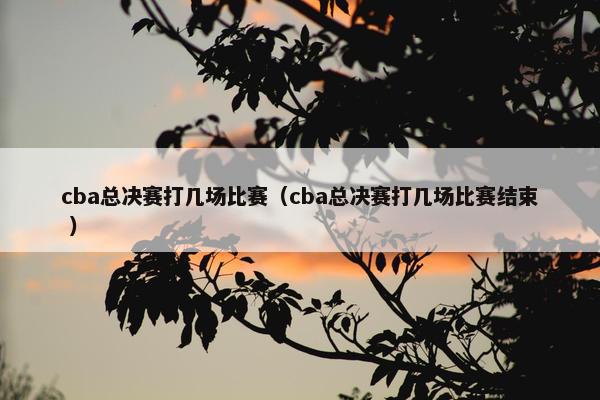 cba总决赛打几场比赛（cba总决赛打几场比赛结束 ）