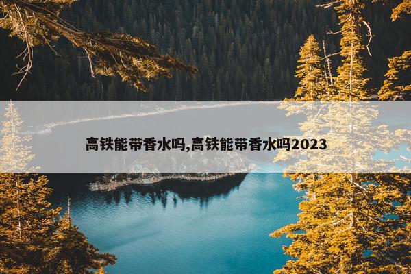 高铁能带香水吗,高铁能带香水吗2023