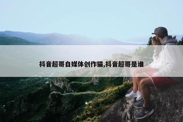 抖音超哥自媒体创作猫,抖音超哥是谁