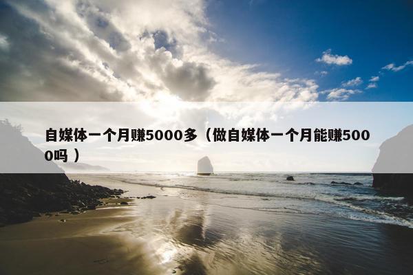 自媒体一个月赚5000多（做自媒体一个月能赚5000吗 ）