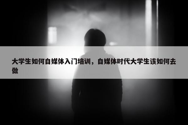 大学生如何自媒体入门培训，自媒体时代大学生该如何去做